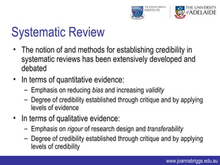 Systematic Review
• The notion of and methods for establishing credibility in
  systematic reviews has been extensively developed and
  debated
• In terms of quantitative evidence:
   – Emphasis on reducing bias and increasing validity
   – Degree of credibility established through critique and by applying
     levels of evidence
• In terms of qualitative evidence:
   – Emphasis on rigour of research design and transferability
   – Degree of credibility established through critique and by applying
     levels of credibility
                                                        www.joannabriggs.edu.au
 
