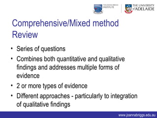Comprehensive/Mixed method
Review
• Series of questions
• Combines both quantitative and qualitative
  findings and addresses multiple forms of
  evidence
• 2 or more types of evidence
• Different approaches - particularly to integration
  of qualitative findings
                                            www.joannabriggs.edu.au
 