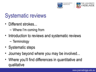 Systematic reviews
• Different strokes...
   – Where I’m coming from
• Introduction to reviews and systematic reviews
   – Terminology
• Systematic steps
• Journey beyond where you may be involved...
• Where you’ll find differences in quantitative and
  qualitative
                                            www.joannabriggs.edu.au
 