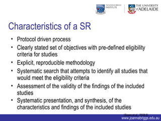 Characteristics of a SR
• Protocol driven process
• Clearly stated set of objectives with pre-defined eligibility
  criteria for studies
• Explicit, reproducible methodology
• Systematic search that attempts to identify all studies that
  would meet the eligibility criteria
• Assessment of the validity of the findings of the included
  studies
• Systematic presentation, and synthesis, of the
  characteristics and findings of the included studies
                                                    (Green et al., 2008:6)
                                                   www.joannabriggs.edu.au
 