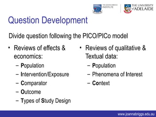 Question Development
Divide question following the PICO/PICo model
• Reviews of effects &        • Reviews of qualitative &
  economics:                    Textual data:
  –   Population                 – Population
  –   Intervention/Exposure      – Phenomena of Interest
  –   Comparator                 – Context
  –   Outcome
  –   Types of Study Design

                                             www.joannabriggs.edu.au
 