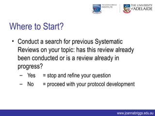 Where to Start?
• Conduct a search for previous Systematic
  Reviews on your topic: has this review already
  been conducted or is a review already in
  progress?
   – Yes    = stop and refine your question
   – No     = proceed with your protocol development



                                            www.joannabriggs.edu.au
 