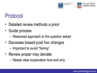 Protocol
• Detailed review methods a priori
• Guide process
   – Reasoned approach to the question asked
• Decrease biased post hoc changes
   – Important to avoid “fishing”
• Review proper may deviate
   – Needs clear explanation how and why

                                               www.joannabriggs.edu.au
 