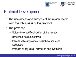 Protocol Development
 • The usefulness and success of the review stems
   from the robustness of the protocol
 • The protocol:
   – Guides the specific direction of the review
   – Describes inclusion criteria
   – Identifies the appropriate search sources and
     resources
   – Methods of appraisal, extraction and synthesis

                                              www.joannabriggs.edu.au
 
