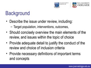 Background
• Describe the issue under review, including:
   – Target population, interventions, outcomes,
• Should concisely overview the main elements of the
  review, and issues within the topic of choice
• Provide adequate detail to justify the conduct of the
  review and choice of inclusion criteria
• Provide necessary definitions of important terms
  and concepts
                                                   www.joannabriggs.edu.au
 