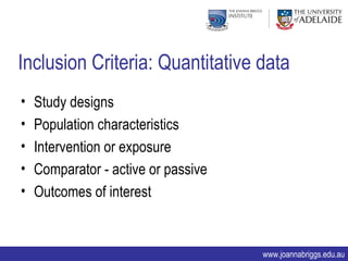 Inclusion Criteria: Quantitative data
•   Study designs
•   Population characteristics
•   Intervention or exposure
•   Comparator - active or passive
•   Outcomes of interest


                                     www.joannabriggs.edu.au
 