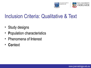 Inclusion Criteria: Qualitative & Text
•   Study designs
•   Population characteristics
•   Phenomena of Interest
•   Context




                                 www.joannabriggs.edu.au
 