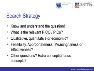 Search Strategy
• Know and understand the question!
• What is the relevant PICO / PICo?
• Qualitative, quantitative or economic?
• Feasibility, Appropriateness, Meaningfulness or
  Effectiveness?
• Other questions? Extra concepts? Less
  concepts?
                                         www.joannabriggs.edu.au
 