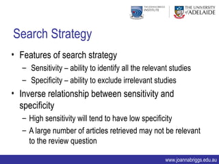 Search Strategy
• Features of search strategy
   – Sensitivity – ability to identify all the relevant studies
   – Specificity – ability to exclude irrelevant studies
• Inverse relationship between sensitivity and
  specificity
   – High sensitivity will tend to have low specificity
   – A large number of articles retrieved may not be relevant
     to the review question

                                                     www.joannabriggs.edu.au
 