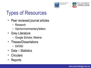 Types of Resources
• Peer reviewed journal articles
   – Research
   – Opinion/commentary/letters
• Grey Literature
   – Google Scholar, Mednar
• Theses/Dissertations
   – DATAD
• Data – Statistics
• Circulars
• Reports
                                   www.joannabriggs.edu.au
 