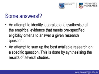 Some answers!?
• An attempt to identify, appraise and synthesise all
  the empirical evidence that meets pre-specified
  eligibility criteria to answer a given research
  question.
• An attempt to sum up the best available research on
  a specific question. This is done by synthesising the
  results of several studies.


                                           www.joannabriggs.edu.au
 