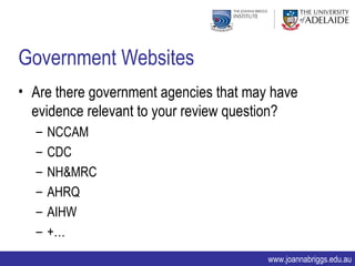 Government Websites
• Are there government agencies that may have
  evidence relevant to your review question?
  –   NCCAM
  –   CDC
  –   NH&MRC
  –   AHRQ
  –   AIHW
  –   +…
                                        www.joannabriggs.edu.au
 