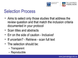 Selection Process
• Aims to select only those studies that address the
  review question and that match the inclusion criteria
  documented in your protocol
• Scan titles and abstracts
• Err on the side of caution - Inclusive!
• If uncertain? - Retrieve - scan full text
• The selection should be:
   – Transparent
   – Reproducible
                                           www.joannabriggs.edu.au
 