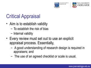 Critical Appraisal
• Aim is to establish validity
   – To establish the risk of bias
   – Internal validity
• Every review must set out to use an explicit
  appraisal process. Essentially,
   – A good understanding of research design is required in
     appraisers; and
   – The use of an agreed checklist or scale is usual.

                                              www.joannabriggs.edu.au
 