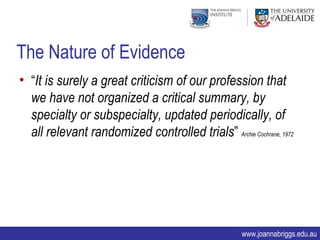 The Nature of Evidence
• “It is surely a great criticism of our profession that
  we have not organized a critical summary, by
  specialty or subspecialty, updated periodically, of
  all relevant randomized controlled trials” Archie Cochrane, 1972




                                                     www.joannabriggs.edu.au
 
