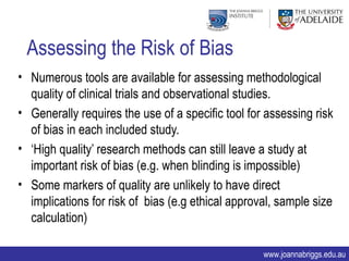 Assessing the Risk of Bias
• Numerous tools are available for assessing methodological
  quality of clinical trials and observational studies.
• Generally requires the use of a specific tool for assessing risk
  of bias in each included study.
• ‘High quality’ research methods can still leave a study at
  important risk of bias (e.g. when blinding is impossible)
• Some markers of quality are unlikely to have direct
  implications for risk of bias (e.g ethical approval, sample size
  calculation)

                                                   www.joannabriggs.edu.au
 