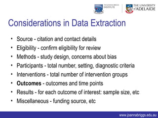 Considerations in Data Extraction
•   Source - citation and contact details
•   Eligibility - confirm eligibility for review
•   Methods - study design, concerns about bias
•   Participants - total number, setting, diagnostic criteria
•   Interventions - total number of intervention groups
•   Outcomes - outcomes and time points
•   Results - for each outcome of interest: sample size, etc
•   Miscellaneous - funding source, etc

                                                   www.joannabriggs.edu.au
 
