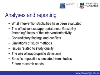 Analyses and reporting
 – What interventions/activities have been evaluated
 – The effectiveness /appropriateness /feasibility
   /meaningfulness of the intervention/activity
 – Contradictory findings and conflicts
 – Limitations of study methods
 – Issues related to study quality
 – The use of inappropriate definitions
 – Specific populations excluded from studies
 – Future research needs

                                               www.joannabriggs.edu.au
 