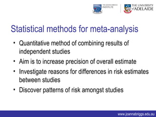 Statistical methods for meta-analysis
• Quantitative method of combining results of
  independent studies
• Aim is to increase precision of overall estimate
• Investigate reasons for differences in risk estimates
  between studies
• Discover patterns of risk amongst studies


                                          www.joannabriggs.edu.au
 