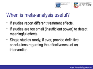 When is meta-analysis useful?
• If studies report different treatment effects.
• If studies are too small (insufficient power) to detect
  meaningful effects.
• Single studies rarely, if ever, provide definitive
  conclusions regarding the effectiveness of an
  intervention.



                                            www.joannabriggs.edu.au
 