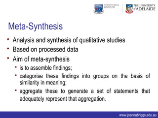 Meta-Synthesis
• Analysis and synthesis of qualitative studies
• Based on processed data
• Aim of meta-synthesis
   • is to assemble findings;
   • categorise these findings into groups on the basis of
     similarity in meaning;
   • aggregate these to generate a set of statements that
     adequately represent that aggregation.

                                             www.joannabriggs.edu.au
 