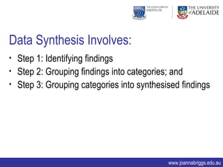 Data Synthesis Involves:
• Step 1: Identifying findings
• Step 2: Grouping findings into categories; and
• Step 3: Grouping categories into synthesised findings




                                           www.joannabriggs.edu.au
 