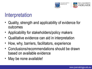 Interpretation
• Quality, strength and applicability of evidence for
  outcomes
• Applicability for stakeholders/policy makers
• Qualitative evidence can aid in interpretation
• How, why, barriers, facilitators, experience
• Conclusions/recommendations should be drawn
  based on available evidence
• May be none available!

                                             www.joannabriggs.edu.au
 