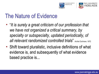 The Nature of Evidence
• “It is surely a great criticism of our profession that
  we have not organized a critical summary, by
  specialty or subspecialty, updated periodically, of
  all relevant randomized controlled trials” Archie Cochrane, 1972.
• Shift toward pluralistic, inclusive definitions of what
  evidence is, and subsequently of what evidence
  based practice is...


                                                      www.joannabriggs.edu.au
 
