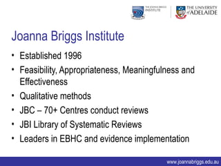 Joanna Briggs Institute
• Established 1996
• Feasibility, Appropriateness, Meaningfulness and
  Effectiveness
• Qualitative methods
• JBC – 70+ Centres conduct reviews
• JBI Library of Systematic Reviews
• Leaders in EBHC and evidence implementation

                                          www.joannabriggs.edu.au
 
