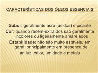 Sabor : geralmente acre (ácidos) e picante Cor : quando recém-extraídos são geralmente incolores ou ligeiramente amarelados Estabilidade : não são muito estáveis, em geral, principalmente em presença de  ar, luz, calor, umidade e metais 