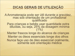 A Aromaterapia pode ser útil durante a gravidez, mas sob orientação de um profissional qualificado Para crianças e bebês usar quantidade extra diluídas, ou seja, 25% da dosagem mínima (1%) Manter frascos longe do alcance de crianças Manter os óleos essenciais longe dos olhos Nunca faça uso de óleo essencial oralmente, somente sob orientação médica 