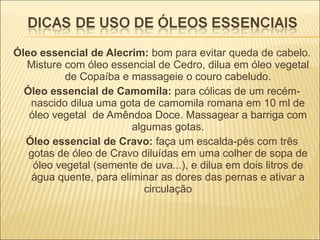 Óleo essencial de Alecrim:  bom para evitar queda de cabelo. Misture com óleo essencial de Cedro, dilua em óleo vegetal de Copaíba e massageie o couro cabeludo. Óleo essencial de Camomila:  para cólicas de um recém-nascido dilua uma gota de camomila romana em 10 ml de óleo vegetal  de Amêndoa Doce. Massagear a barriga com algumas gotas. Óleo essencial de Cravo:  faça um escalda-pés com três gotas de óleo de Cravo diluídas em uma colher de sopa de óleo vegetal (semente de uva...), e dilua em dois litros de água quente, para eliminar as dores das pernas e ativar a circulação 