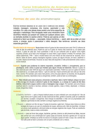 Curso Introdutório de Aromaterapia
Cortesia da Academia Virtual do Autoconhecimento: http://www.neinaiff.com . Copyright — Nei Naiff
Formas de uso da aromaterapia
EXISTEM DIVERSAS MANEIRAS DE SE LIDAR COM O COMPLEXO DOS AROMAS:
inalação, massagem, compressa, chá, incenso, vaporizador e vela
aromática. Em cada uma dessas áreas existirá uma forma específica de
aplicação e metodologia. Para divulgação neste curso introdutório foram
escolhidos métodos que possam ser usados por qualquer pessoa, salvo
as restrições aludidas no capítulo anterior. Pode-se usar apenas um óleo
essencial ou fazer sua sinergia — associação, mistura harmônica —; assim, além de se obter um novo
aroma, a sinergia, ajuda a potencializar o efeito desejado. Mas lembre-se: somente use óleos
essenciais genuínos!
Receita básica de massagem. Numa xícara misture 9 gotas de óleo essencial para cada 10ml (2 colheres de
chá) de óleo de amêndoa doce. Podem-se usar as 9 gotas do mesmo óleo essencial ou, se optado pela
mistura, 3 gotas de cada tipo. Essa quantidade é mais do que suficiente para se aplicar numa região
corpórea; contudo, se for fazer uma massagem no corpo inteiro, sugiro triplicar a medida. Por exemplo, para
cólicas abdominais, TPM — fazer a receita básica com uma mistura de óleo essencial de lavanda, rosa e
alecrim. Antes de dormir, aplique massagens regulares, suaves, por alguns minutos, em todo o abdômen e
no púbis. Depois de terminado, friccionar as duas mãos até esquentar e inale profundamente várias vezes o
aroma residual.
Inalação. Sugerido para problemas do sistema respiratório, circulatório, linfático e, principalmente, para os
psicológicos, onde o alívio é quase que imediato após alguns minutos de tratamento. Misturar 3 gotas de
óleo essencial para cada 100ml de água num vaporizador automático. Podem-se usar as 3 gotas do mesmo
óleo essencial ou, se optado pela mistura, 1 gota de cada tipo. Inspire somente pelo nariz até que não sinta
mais o aroma. Por exemplo, para casos mais graves, como uma gripe (alecrim ou lavanda), dor de garganta
(tea-tree ou lavanda), depressão (rosa ou bergamota), também, pode-se fazer as combinações.
Banho. Mais indicado para casos psíquicos, emocionais e espirituais. Após o banho habitual, coloque num jarro
2 litros da água do chuveiro e adicione 9 gotas do óleo desejado, ou a sinergia de 3 gotas de três óleos
distintos; misture bem e jogue-a sobre o corpo e massageie-o logo a seguir. Por exemplo, para uma limpeza
espiritual (alecrim, lavanda e tea-tree), estresse e tensão (gerânio, rosas e limão), depressão e tristezas
(rosas, bergamota, limão).
Ambiente:
§ Cozinha, banheiro — após a limpeza habitual passe um pano molhado com uma solução de 1 litro de
água morna com 5 gotas (cada) de óleo essencial de limão, gerânio e lavanda; pode ser substituída
por tea-tree, eucalipto e bergamota. Esta sinergia irá desinfetar o chão com as propriedades anti-
sépticas e germicidas do óleo (também a energia negativa do ambiente).
§ Roupas — adicione num litro de água 10 gotas de lavanda e agite bem. Coloque essa mistura ao último
enxágüe da roupa ou se usar um amaciante de roupas, adicione junto. Além de desinfetar, irá deixar
um aroma muito agradável e eliminará todas as energias negativas das roupas. Pode ser substituído
pelo de limão, rosas ou todos combinados.
§ Animais — para se livrar das pulgas, bactérias, germes, ácaros ou até prevenir-se deles, escove
seu animal com uma combinação de 5 gotas (cada) de lavanda, tea-tree e gerânio em 1/2 copo de
água quente. Umedeça as cerdas da escova na solução e passe em todo o corpo. Se o animal não
tiver pêlo pode-se fazer o processo com um pano umedecido com a mistura.
 