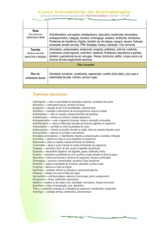Curso Introdutório de Aromaterapia
Cortesia da Academia Virtual do Autoconhecimento: http://www.neinaiff.com . Copyright — Nei Naiff
Rosa
Rosa damascena
(aroma doce e floral)
Antiinflamatório, anti-séptico, antidepressivo, depurativo, bactericida, hemostático,
antiespasmódico, colagogo, diurético, emenagogo, sedativo, tonificante, afrodisíaco.
Problemas de impotência, frigidez; também dor de cabeça, ressaca, náusea. Estresse,
ansiedade, tensão nervosa, TPM. Nostalgia, tristeza, obsessão. Traz harmonia.
Tea-tree
Melaleuca alternifolia
(aroma forte e herbáceo)
Anti-séptico, antiparasitário, bactericida, fungicida, antibiótico, antiviral, inseticida,
cicatrizante, antipruriginoso, sudorífero, repelente. Problemas respiratórios e genitais;
também, queimaduras de sol, verrugas, frieiras, furúnculos, piolho. Limpa a aura e os
chacras de toda negatividade espiritual.
Óleo carreador
Óleo de
amêndoas doces
Hidratante, emoliente, revitalizante, regenerador; contém ácido oléico, bom para a
elasticidade da pele, nutritivo, previne rugas.
Termos técnicos
Adstringente — reduz a quantidade de secreções corporais, constrição dos poros.
Afrodisíaco — estimulante sexual, aumento da libido.
Analgésico — redução da dor e da sensibilidade, calmante leve.
Antibiótico — combate o crescimento de microorganismos nocivos à saúde.
Antibacteriano — inibe ou impede o desenvolvimento de bactérias.
Antidepressivo — elimina ou controla o estado depressivo.
Antiespasmódico — evita o espasmo muscular, relaxa a contração involuntária.
Antiinflamatório — reduz a inflamação causada por diversos agentes no organismo.
Antiparasitário — combate ou inibe os parasitas do corpo.
Antipruriginoso — elimina os pruridos da pele ou órgão, alivia as coceiras (líquidos, pus).
Anti-reumático — previne ou combate o reumatismo.
Anti-séptico (anti-séptico) — desinfetante; impede a contaminação e combate a infecção.
Antivirótico — elimina ou inibe os vírus instalados no organismo.
Bactericida — inibe ou impede o desenvolvimento de bactérias.
Cicatrizante — ajuda a curar e fechar os cortes e ferimentos do organismo.
Colagogo — aumenta o fluxo de bílis, auxilia a digestão de gorduras.
Dispepsia — desconforto digestivo, má digestão, gases, distensão, arroto.
Diurético — aumenta a quantidade de urina, purifica o corpo através do fluxo de água.
Depurativo — elimina as toxinas e resíduos do organismo, limpeza, purificação.
Emenagogo — provoca a menstruação, aumenta o fluxo sanguíneo.
Emoliente — possui propriedade de amolecer, abrandar; suaviza a pele.
Fungicida — elimina ou inibe os fungos.
Germicida — combate, elimina ou bloqueia o crescimento germes.
Herbáceo — relativo às ervas e folhas em geral.
Hemostático — anti-hemorrágico, estanca a hemorragia, pára o sangramento.
Revigorante — tônico, fortificante, estimulante.
Sedativo — acalma ou faz ceder a dor, ansiedade, nervosismo, choque emocional.
Sudorífero — induz à transpiração, suor; diaforético.
Tônico — aumenta a energia ou a vitalidade do organismo; revitalizante, revigorante.
Vermífugo — combate vermes; antelmíntico, antiverminoso.
 