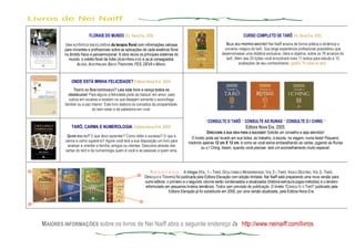Livros de Nei Naiff
MAIORES INFORMAÇÕES sobre os livros de Nei Naiff abra o seguinte endereço à http://www.neinaiff.com/livros
FLORAIS DO MUNDO, Ed. Nova Era. 2006.
UMA AUTÊNTICA ENCICLOPÉDIA da terapia floral com informações valiosas
para iniciantes e profissionais sobre as aplicações de cada essência floral
no âmbito físico e psicoemocional. A obra reúne os principais sistemas do
mundo: o inédito floral da Índia (AUM-HIMALAYA) e os já consagrados:
ALOHA, AUSTRALIAN, BACH, FINDHORN, FES, DEVA E MINAS.
CURSO COMPLETO DE TARÔ, Ed. Nova Era. 2002.
SEJA SEU PRÓPRIO MESTRE! Nei Naiff ensina de forma prática e dinâmica o
universo mágico do tarô. Sua larga experiência profissional possibilitou que
desenvolvesse uma didática exclusiva, clara e objetiva, sobre os 78 arcanos do
tarô. Além das 25 lições você encontrará mais 11 textos para estudo e 10
avaliações de seu conhecimento. (grátis: 78 cartas do tarô).
ONDE ESTÁ MINHA FELICIDADE? Editora Nova Era. 2004.
TRISTE OU SEM ESPERANÇA? Leia este livro e vença todos os
obstáculos! Para alguns a felicidade pode se traduzir em amor, para
outros em sucesso e existem os que desejam somente o aconchego
familiar ou a paz interior. Este livro elabora os conceitos da prosperidade,
do bem estar e da sabedoria em viver.
TARÔ, CARMA E NUMEROLOGIA, Editora Nova Era. 2004.
QUEM SOU EU? O que devo aprender? Como obter o sucesso? O que é
carma e como superá-lo? Agora você terá a sua disposição um livro para
analisar e orientar a família, amigos ou clientes. Descubra através das
cartas do tarô e da numerologia quem é você e as pessoas a quem ama.
*CONSULTE O TARÔ * CONSULTE AS RUNAS * CONSULTE O I CHING *
Editora Nova Era. 2005.
DIRECIONE A SUA VIDA PARA O SUCESSO! Solicite um conselho e seja atendido!
O livreto pode ser levado em sua bolsa, ao trabalho, à escola, na viagem, numa festa! Pequeno,
medindo apenas 12 cm X 12 cm, é como se você estive embaralhando as cartas, jogando as Runas
ou o I Ching. Assim, quando você precisar, terá um aconselhamento muito especial.
ES G O T A D O : A trilogia (VOL. 1 – TARÔ, OCULTISMO E MODERNIDADE; VOL 2 – TARÔ, VIDA E DESTINO, VOL 3 - TARÔ,
ORÁCULO E TERAPIA) foi publicada pela Editora Elevação com edição limitada. Nei Naiff está preparando uma nova versão para
outra editora; o primeiro e o segundo volume serão condensados e atualizados (história-estrutura-jogos-métodos) e o terceiro
reformulado em pequenos livretos temáticos. Todos sem previsão de publicação. O livreto “CONSULTE O TARÔ” publicado pela
Editora Elevação já foi substituído em 2005, por uma versão atualizada, pela Editora Nova Era.
 