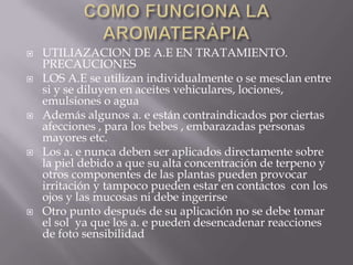  UTILIAZACION DE A.E EN TRATAMIENTO.
PRECAUCIONES
 LOS A.E se utilizan individualmente o se mesclan entre
si y se diluyen en aceites vehiculares, lociones,
emulsiones o agua
 Además algunos a. e están contraindicados por ciertas
afecciones , para los bebes , embarazadas personas
mayores etc.
 Los a. e nunca deben ser aplicados directamente sobre
la piel debido a que su alta concentración de terpeno y
otros componentes de las plantas pueden provocar
irritación y tampoco pueden estar en contactos con los
ojos y las mucosas ni debe ingerirse
 Otro punto después de su aplicación no se debe tomar
el sol ya que los a. e pueden desencadenar reacciones
de foto sensibilidad
 