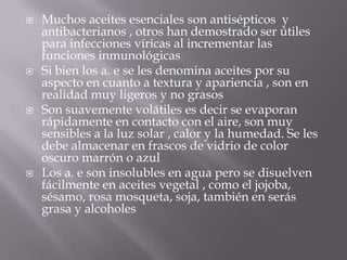  Muchos aceites esenciales son antisépticos y
antibacterianos , otros han demostrado ser útiles
para infecciones víricas al incrementar las
funciones inmunológicas
 Si bien los a. e se les denomina aceites por su
aspecto en cuanto a textura y apariencia , son en
realidad muy ligeros y no grasos
 Son suavemente volátiles es decir se evaporan
rápidamente en contacto con el aire, son muy
sensibles a la luz solar , calor y la humedad. Se les
debe almacenar en frascos de vidrio de color
oscuro marrón o azul
 Los a. e son insolubles en agua pero se disuelven
fácilmente en aceites vegetal , como el jojoba,
sésamo, rosa mosqueta, soja, también en serás
grasa y alcoholes
 