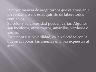 la mejor manera de asegurarnos que estamos ante
un verdadero a. e es adquirirlo de laboratorios
confiables.
Su color y su viscosidad pueden variar. Algunos
son incoloros, otros rojizos, amarillos, verdosos o
azules.
En cuanto a su volatilidad, es la velocidad con la
que se evaporan las esencias una vez expuestas al
aire.
 