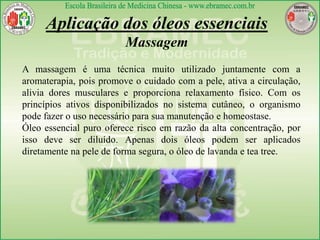Aplicação dos óleos essenciais
Massagem
A massagem é uma técnica muito utilizado juntamente com a
aromaterapia, pois promove o cuidado com a pele, ativa a circulação,
alivia dores musculares e proporciona relaxamento físico. Com os
princípios ativos disponibilizados no sistema cutâneo, o organismo
pode fazer o uso necessário para sua manutenção e homeostase.
Óleo essencial puro oferece risco em razão da alta concentração, por
isso deve ser diluído. Apenas dois óleos podem ser aplicados
diretamente na pele de forma segura, o óleo de lavanda e tea tree.
 