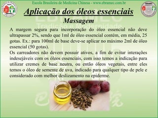 Aplicação dos óleos essenciais
Massagem
A margem segura para incorporação do óleo essencial não deve
ultrapassar 2%, sendo que 1ml de óleo essencial contém, em média, 25
gotas. Ex.: para 100ml de base deve-se aplicar no máximo 2ml de óleo
essencial (50 gotas).
Os carreadores não devem possuir ativos, a fim de evitar interações
indesejáveis com os óleos essenciais, com isso temos a indicação para
utilizar cremes de base neutra, ou então óleos vegetais, entre eles
temos o óleo de semente de uva, indicado para qualquer tipo de pele e
considerado com melhor deslizamento na epiderme.
 