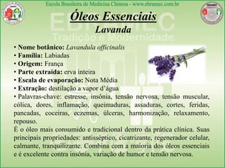 • Nome botânico: Lavandula officinalis
• Família: Labiadas
• Origem: França
• Parte extraída: erva inteira
• Escala de evaporação: Nota Média
• Extração: destilação a vapor d’água
• Palavras-chave: estresse, insônia, tensão nervosa, tensão muscular,
cólica, dores, inflamação, queimaduras, assaduras, cortes, feridas,
pancadas, coceiras, eczemas, úlceras, harmonização, relaxamento,
repouso.
É o óleo mais consumido e tradicional dentro da prática clínica. Suas
principais propriedades: antisséptico, cicatrizante, regenerador celular,
calmante, tranquilizante. Combina com a maioria dos óleos essenciais
e é excelente contra insônia, variação de humor e tensão nervosa.
Óleos Essenciais
Lavanda
 