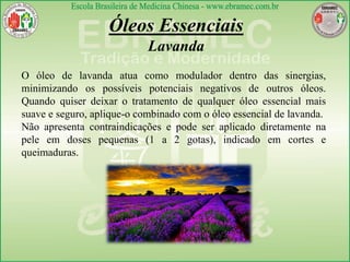 Óleos Essenciais
Lavanda
O óleo de lavanda atua como modulador dentro das sinergias,
minimizando os possíveis potenciais negativos de outros óleos.
Quando quiser deixar o tratamento de qualquer óleo essencial mais
suave e seguro, aplique-o combinado com o óleo essencial de lavanda.
Não apresenta contraindicações e pode ser aplicado diretamente na
pele em doses pequenas (1 a 2 gotas), indicado em cortes e
queimaduras.
 