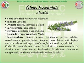 Óleos Essenciais
Alecrim
• Nome botânico: Rosmarinus officinalis
• Família: Labiadas
• Origem: Tunísia, Marrocos e Brasil
• Parte extraída: erva inteira
• Extração: destilação a vapor d’água
• Escala de Evaporação: Nota Média
• Palavras-chave: tônico, sistema circulatório, pernas, celulite,
convalescença, pressão baixa, fraqueza, musculatura, articulações,
queda de cabelo, anticaspa, transformação, autoconfiança, decisão.
Conhecido mundialmente dentro da culinária, o óleo essencial de
alecrim atua como tônico, fortalecedor do sistema circulatório,
transportando nutrientes e eliminando toxinas da pele.
 