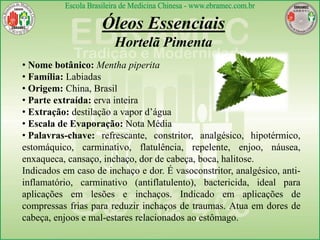 Óleos Essenciais
Hortelã Pimenta
• Nome botânico: Mentha piperita
• Família: Labiadas
• Origem: China, Brasil
• Parte extraída: erva inteira
• Extração: destilação a vapor d’água
• Escala de Evaporação: Nota Média
• Palavras-chave: refrescante, constritor, analgésico, hipotérmico,
estomáquico, carminativo, flatulência, repelente, enjoo, náusea,
enxaqueca, cansaço, inchaço, dor de cabeça, boca, halitose.
Indicados em caso de inchaço e dor. É vasoconstritor, analgésico, anti-
inflamatório, carminativo (antiflatulento), bactericida, ideal para
aplicações em lesões e inchaços. Indicado em aplicações de
compressas frias para reduzir inchaços de traumas. Atua em dores de
cabeça, enjoos e mal-estares relacionados ao estômago.
 