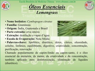 Óleos Essenciais
Lemongrass
• Nome botânico: Cymbopogon citratus
• Família: Gramíneas
• Origem: Índia, Guatemala e Brasil
• Parte extraída: erva inteira
• Extração: destilação a vapor d’água
• Escala de Evaporação: Nota Média
• Palavras-chave: lipolítico, diurético, detox, cítrico, oleosidade,
celulite, linfático, equilibrante, digestivo, criatividade, concentração,
purificação, renovação.
Chamado popularmente de capim-limão ou capim-santo, é o óleo
essencial da memória, da mente, da criatividade e da concentração,
também aplicado para desintoxicação, eliminação de líquidos
(diurético).
 