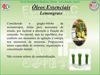 Considerado o gingko-biloba da
aromaterapia, ótimo para momentos de
estudo, por facilitar a absorção e fixação do
conteúdo. No mental, atua no equilíbrio, traz
conforto nos momentos de agitação e energia
nos momentos de marasmo. Proporciona
maior capacidade de memória, organização e
concentração mental.
Não existem relatos de contraindicação.
Óleos Essenciais
Lemongrass
 