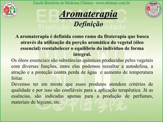A aromaterapia é definida como ramo da fitoterapia que busca
através da utilização da porção aromática do vegetal (óleo
essencial) reestabelecer o equilíbrio do indivíduo de forma
integral.
Os óleos essenciais são substâncias químicas produzidas pelos vegetais
com diversas funções, entre elas podemos ressaltar a autodefesa, a
atração e a proteção contra perda de água e aumento de temperatura
foliar.
Devemos ter em mente que esses produtos atendem critérios de
qualidade e por isso são confiáveis para a aplicação terapêutica. Já as
essências, são indicadas apenas para a produção de perfumes,
materiais de higiene, etc.
Aromaterapia
Definição
 