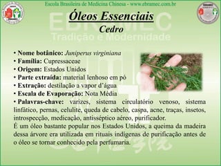 Óleos Essenciais
Cedro
• Nome botânico: Juniperus virginiana
• Família: Cupressaceae
• Origem: Estados Unidos
• Parte extraída: material lenhoso em pó
• Extração: destilação a vapor d’água
• Escala de Evaporação: Nota Média
• Palavras-chave: varizes, sistema circulatório venoso, sistema
linfático, pernas, celulite, queda de cabelo, caspa, acne, traças, insetos,
introspecção, medicação, antisséptico aéreo, purificador.
É um óleo bastante popular nos Estados Unidos, a queima da madeira
dessa árvore era utilizada em rituais indígenas de purificação antes de
o óleo se tornar conhecido pela perfumaria.
 