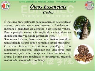 Óleos Essenciais
Cedro
É indicado principalmente para tratamentos de circulação
venosa, pois ele age como protetor e fortalecedor ,
melhora a qualidade da estrutura e do sistema venoso.
Para a proteção contra a formação de varizes, deve ser
diluído em óleo vegetal de gérmen de trigo.
Seu aroma lenhoso, denso, atua como tônico masculino,
tem afinidade natural com o hormônio sexual masculino.
O cedro fortalece a estrutura psicológica, traz
alinhamento emocional orientado por uma força mais
masculina, ajuda a ter coragem e tomar decisões. Seu
aroma é ótimo para meditação e introspecção, trazendo
maturidade, serenidade e confiança.
 
