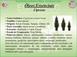 Óleos Essenciais
Cipreste
• Nome botânico: Cupressus sempervirens
• Família: Cupressaceae
• Origem: Sul da Europa, Turquia, Líbano, Irã
• Parte extraída: ramas novas e estróbilos
• Extração: destilação a vapor d’água
• Escala de Evaporação: Nota Média
• Palavras-chave: tônico, adstringente, sistema circulatório venoso,
sistema linfático, diurético, pernas, edemas, celulite, tendinite, dores,
reumatismo, gengivite, antisséptico aéreo, antigripal, purificador.
Esse óleo deve ser relacionado para o tratamento de má circulação e de
intoxicações decorrentes de má circulação, sendo ótimo para
massagens tônicas e estimulantes, principalmente para drenagens
linfáticas pré e pós-cirúrgicas.
 
